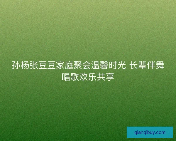 孙杨张豆豆家庭聚会温馨时光 长辈伴舞唱歌欢乐共享
