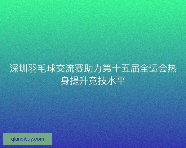 深圳羽毛球交流赛助力第十五届全运会热身提升竞技水平