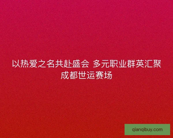 以热爱之名共赴盛会 多元职业群英汇聚成都世运赛场